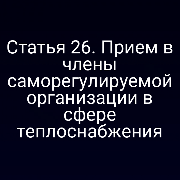 Статья 26. Прием в члены саморегулируемой организации в сфере теплоснабжения