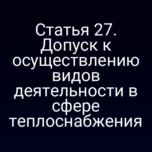 Статья 27. Допуск к осуществлению видов деятельности в сфере теплоснабжения