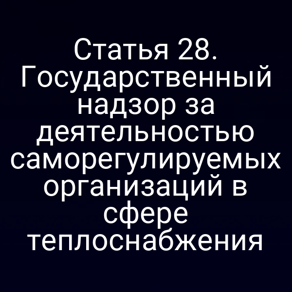 Статья 28. Государственный надзор за деятельностью саморегулируемых организаций в сфере теплоснабжения