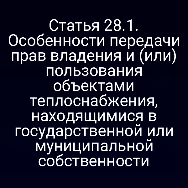 Статья 28.1. Особенности передачи прав владения и (или) пользования объектами теплоснабжения, находящимися в государственной или муниципальной собственности