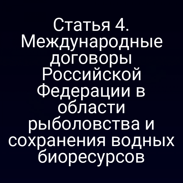 Статья 4. Международные договоры Российской Федерации в области рыболовства и сохранения водных биоресурсов