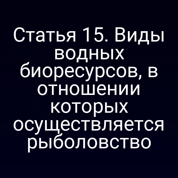 Статья 15. Виды водных биоресурсов, в отношении которых осуществляется рыболовство