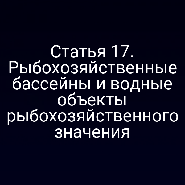 Статья 17. Рыбохозяйственные бассейны и водные объекты рыбохозяйственного значения