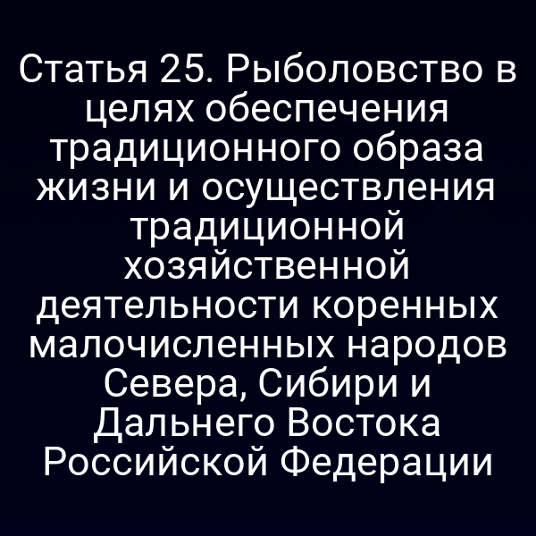 Статья 25. Рыболовство в целях обеспечения традиционного образа жизни и осуществления традиционной хозяйственной деятельности коренных малочисленных народов Севера, Сибири и Дальнего Востока Российской Федерации