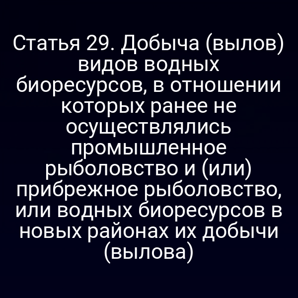 Статья 29. Добыча (вылов) видов водных биоресурсов, в отношении которых ранее не осуществлялись промышленное рыболовство и (или) прибрежное рыболовство, или водных биоресурсов в новых районах их добычи (вылова)
