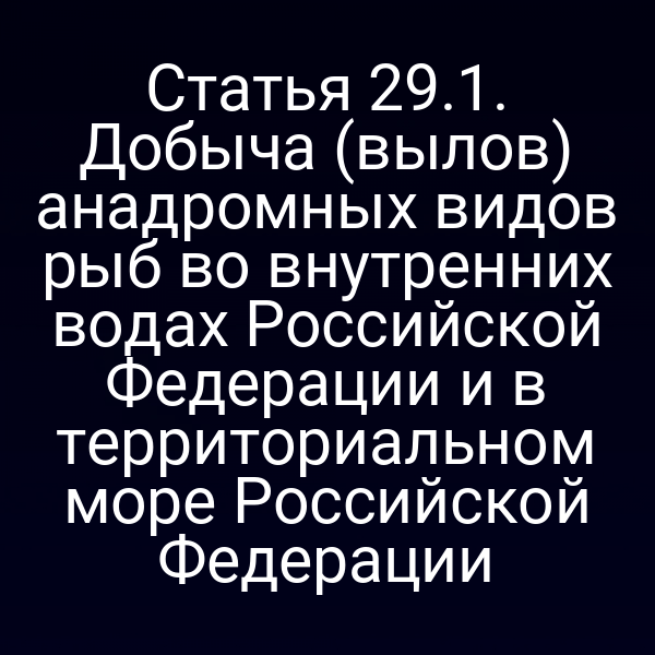 Статья 29.1. Добыча (вылов) анадромных видов рыб во внутренних водах Российской Федерации и в территориальном море Российской Федерации