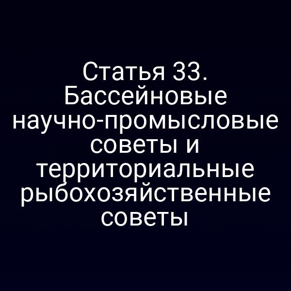 Статья 33. Бассейновые научно-промысловые советы и территориальные рыбохозяйственные советы