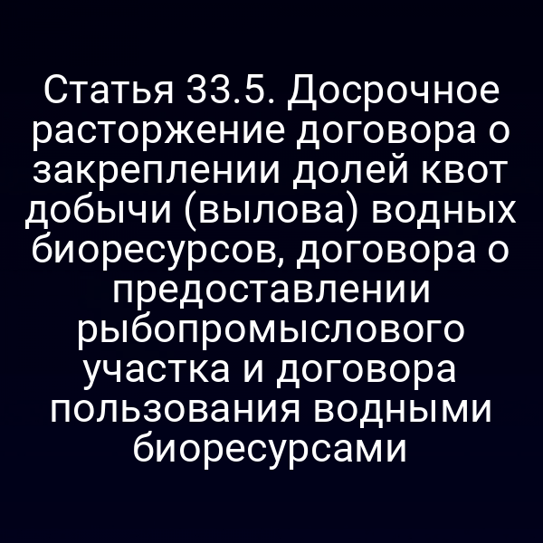 Статья 33.5. Досрочное расторжение договора о закреплении долей квот добычи (вылова) водных биоресурсов, договора о предоставлении рыбопромыслового участка и договора пользования водными биоресурсами