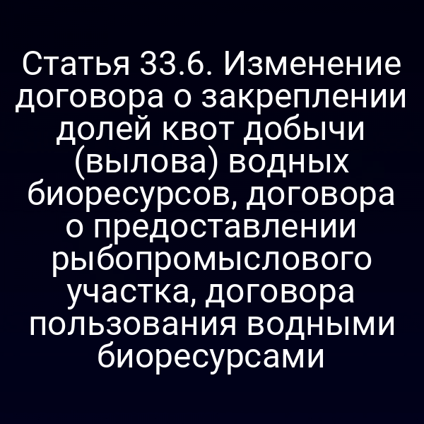 Статья 33.6. Изменение договора о закреплении долей квот добычи (вылова) водных биоресурсов, договора о предоставлении рыбопромыслового участка, договора пользования водными биоресурсами