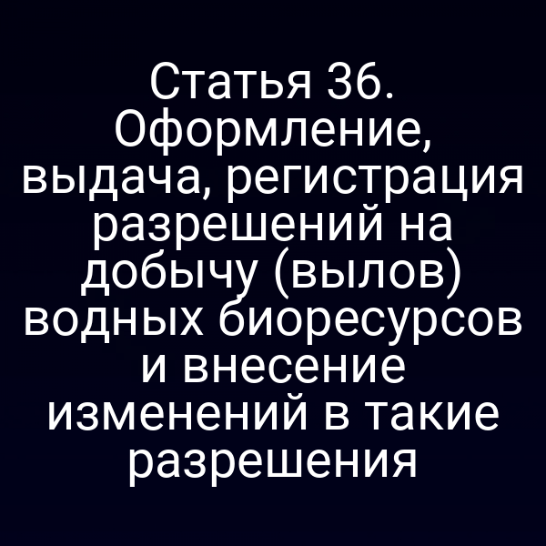 Статья 36. Оформление, выдача, регистрация разрешений на добычу (вылов) водных биоресурсов и внесение изменений в такие разрешения