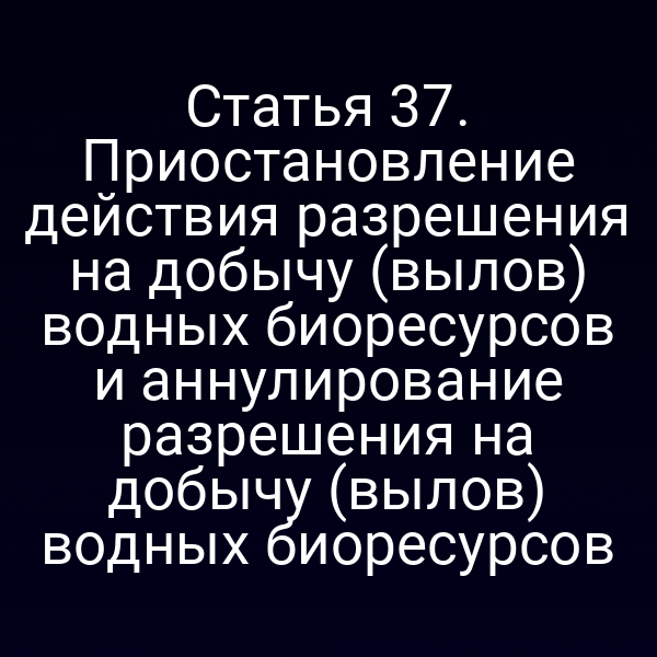 Статья 37. Приостановление действия разрешения на добычу (вылов) водных биоресурсов и аннулирование разрешения на добычу (вылов) водных биоресурсов