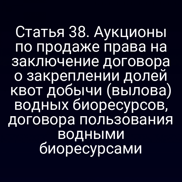 Статья 38. Аукционы по продаже права на заключение договора о закреплении долей квот добычи (вылова) водных биоресурсов, договора пользования водными биоресурсами