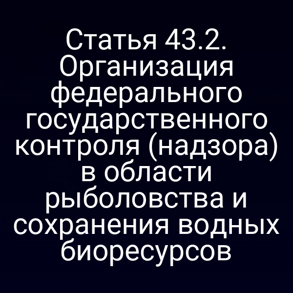 Статья 43.2. Организация федерального государственного контроля (надзора) в области рыболовства и сохранения водных биоресурсов