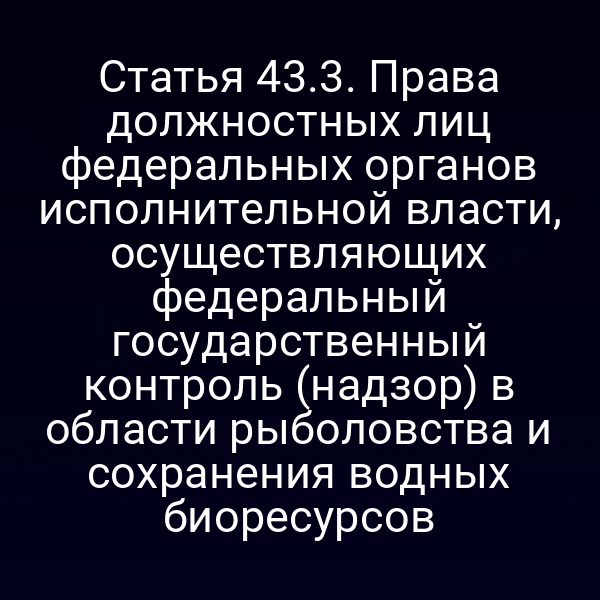 Статья 43.3. Права должностных лиц федеральных органов исполнительной власти, осуществляющих федеральный государственный контроль (надзор) в области рыболовства и сохранения водных биоресурсов