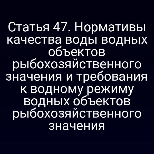 Статья 47. Нормативы качества воды водных объектов рыбохозяйственного значения и требования к водному режиму водных объектов рыбохозяйственного значения