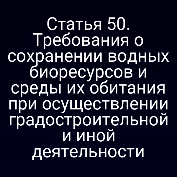 Статья 50. Требования о сохранении водных биоресурсов и среды их обитания при осуществлении градостроительной и иной деятельности