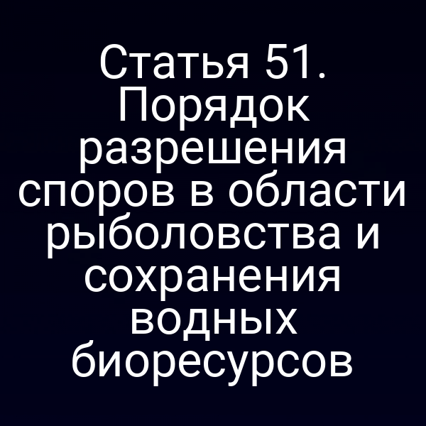 Статья 51. Порядок разрешения споров в области рыболовства и сохранения водных биоресурсов