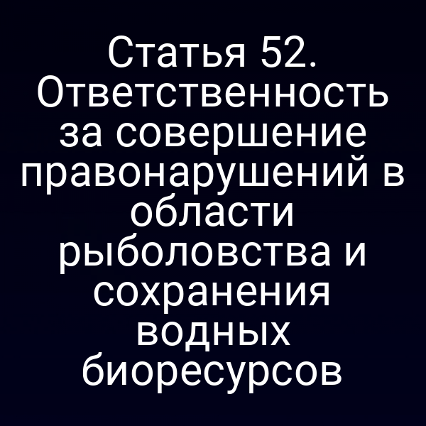 Статья 52. Ответственность за совершение правонарушений в области рыболовства и сохранения водных биоресурсов