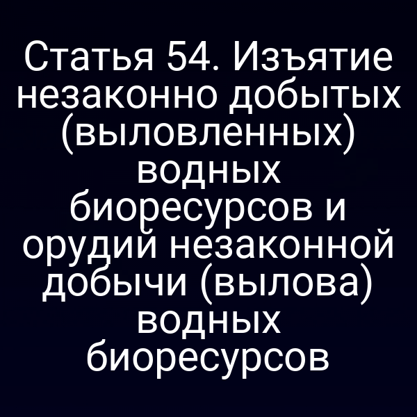 Статья 54. Изъятие незаконно добытых (выловленных) водных биоресурсов и орудий незаконной добычи (вылова) водных биоресурсов