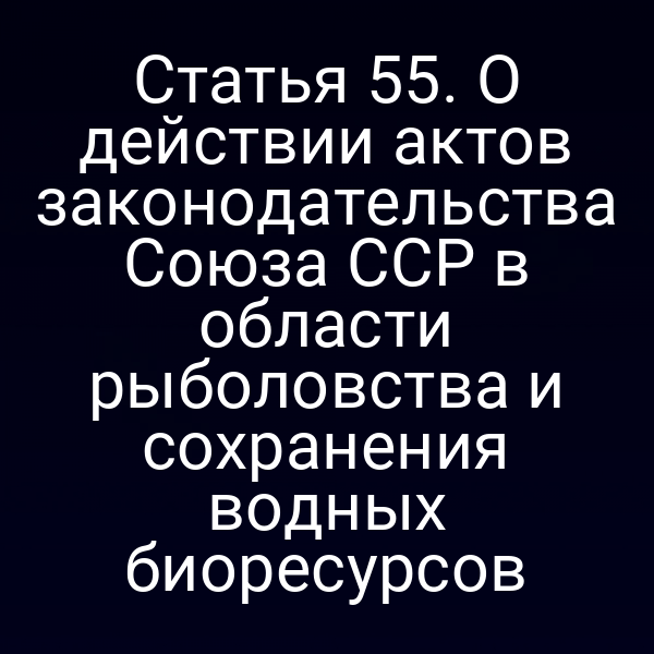Статья 55. О действии актов законодательства Союза ССР в области рыболовства и сохранения водных биоресурсов