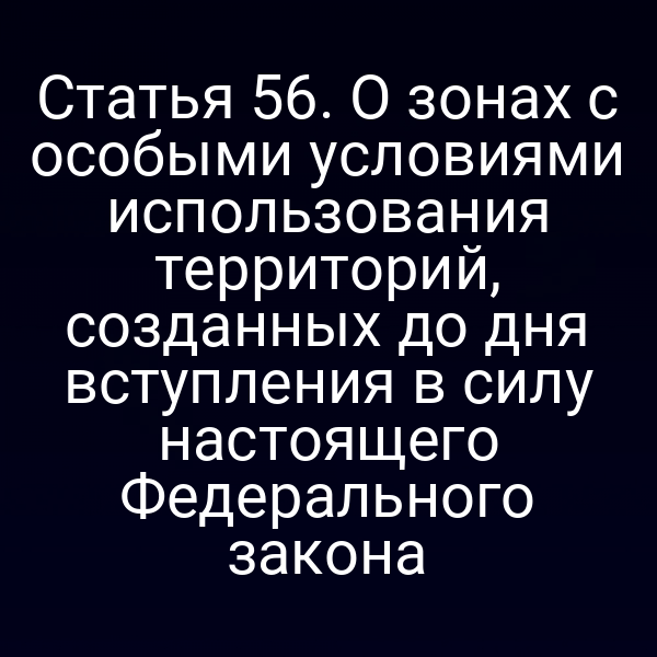 Статья 56. О зонах с особыми условиями использования территорий, созданных до дня вступления в силу настоящего Федерального закона