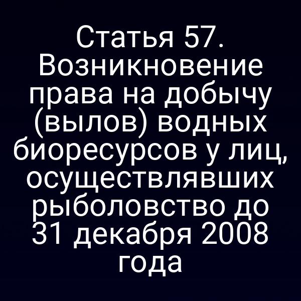Статья 57. Возникновение права на добычу (вылов) водных биоресурсов у лиц, осуществлявших рыболовство до 31 декабря 2008 года