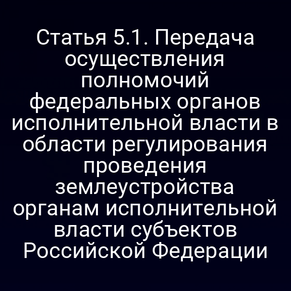Статья 5.1. Передача осуществления полномочий федеральных органов исполнительной власти в области регулирования проведения землеустройства органам исполнительной власти субъектов Российской Федерации