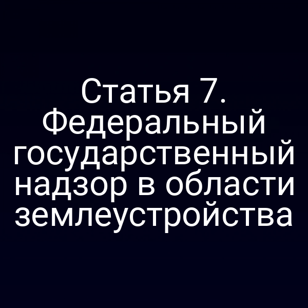 Статья 7. Федеральный государственный надзор в области землеустройства