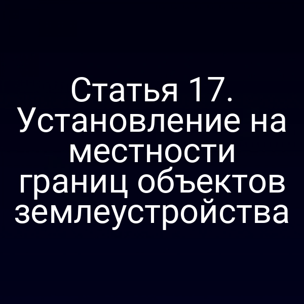 Статья 17. Установление на местности границ объектов землеустройства