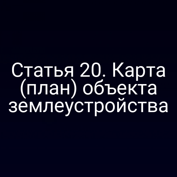 Статья 20. Карта (план) объекта землеустройства