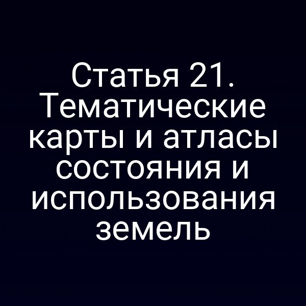 Статья 21. Тематические карты и атласы состояния и использования земель