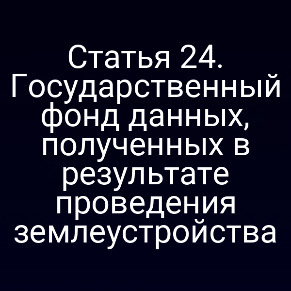 Статья 24. Государственный фонд данных, полученных в результате проведения землеустройства