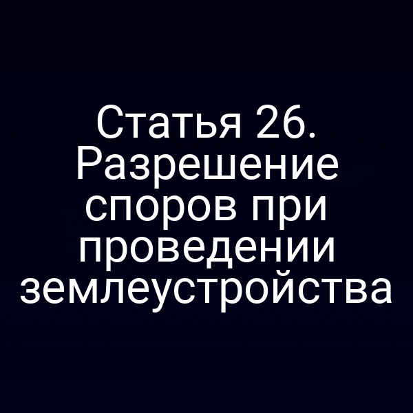 Статья 26. Разрешение споров при проведении землеустройства