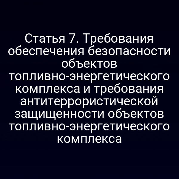 Статья 7. Требования обеспечения безопасности объектов топливно-энергетического комплекса и требования антитеррористической защищенности объектов топливно-энергетического комплекса