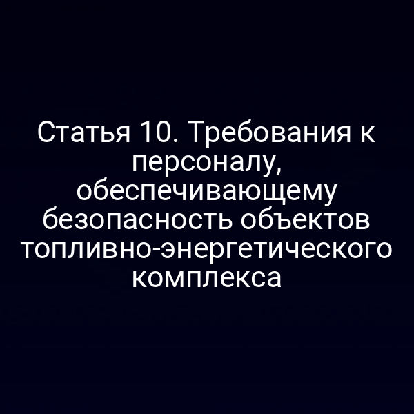 Статья 10. Требования к персоналу, обеспечивающему безопасность объектов топливно-энергетического комплекса