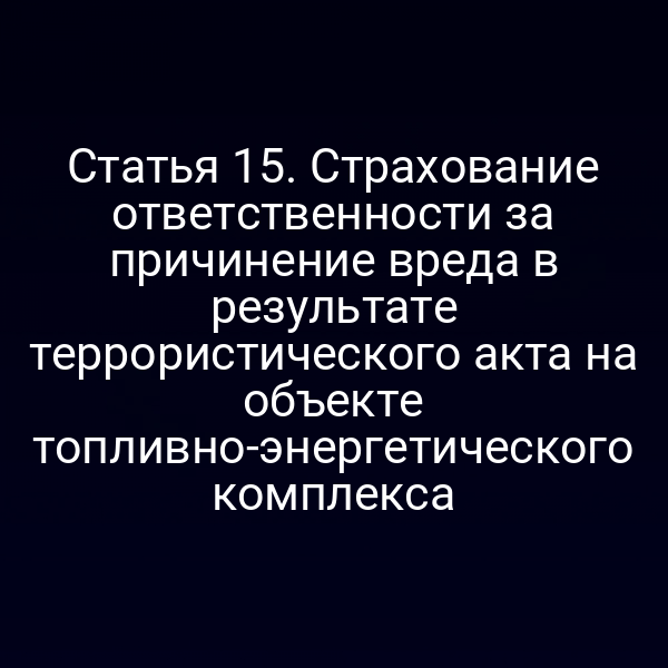 Статья 15. Страхование ответственности за причинение вреда в результате террористического акта на объекте топливно-энергетического комплекса