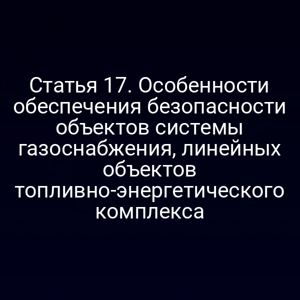 Статья 17. Особенности обеспечения безопасности объектов системы газоснабжения, линейных объектов топливно-энергетического комплекса