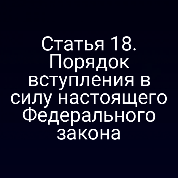Статья 18. Порядок вступления в силу настоящего Федерального закона