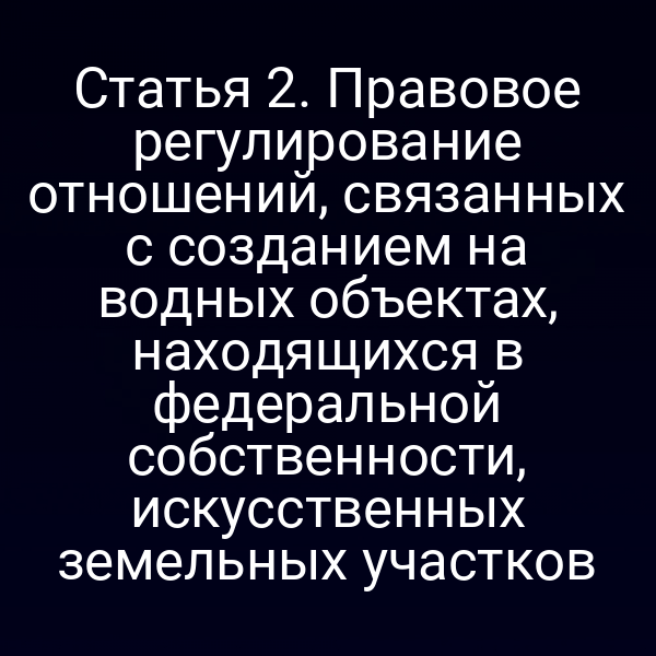 Статья 2. Правовое регулирование отношений, связанных с созданием на водных объектах, находящихся в федеральной собственности, искусственных земельных участков