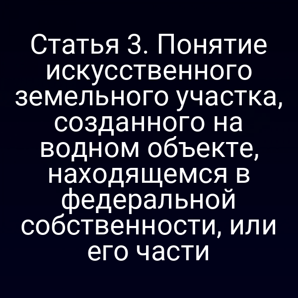Статья 3. Понятие искусственного земельного участка, созданного на водном объекте, находящемся в федеральной собственности, или его части