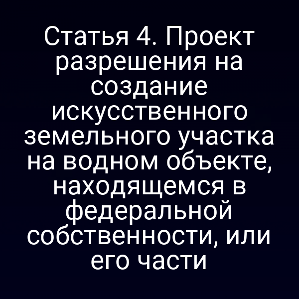 Статья 4. Проект разрешения на создание искусственного земельного участка на водном объекте, находящемся в федеральной собственности, или его части
