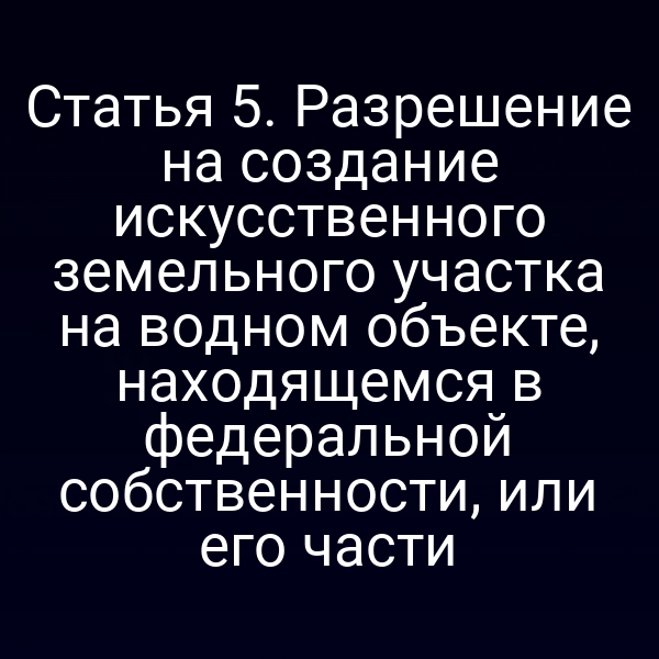 Статья 5. Разрешение на создание искусственного земельного участка на водном объекте, находящемся в федеральной собственности, или его части