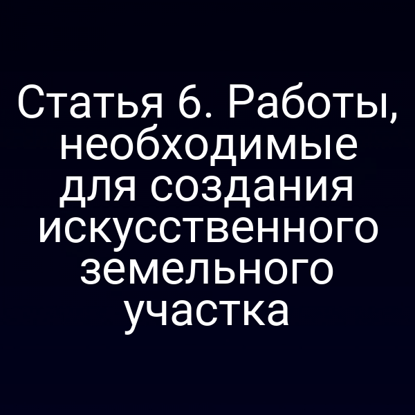 Статья 6. Работы, необходимые для создания искусственного земельного участка