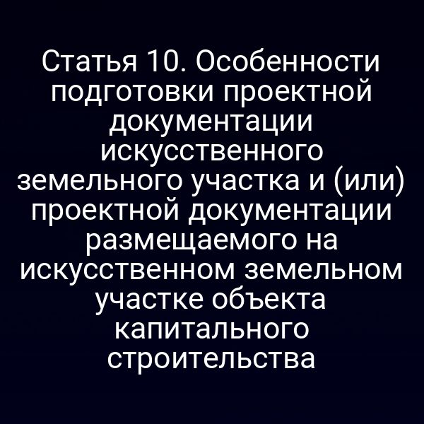 Статья 10. Особенности подготовки проектной документации искусственного земельного участка и (или) проектной документации размещаемого на искусственном земельном участке объекта капитального строительства
