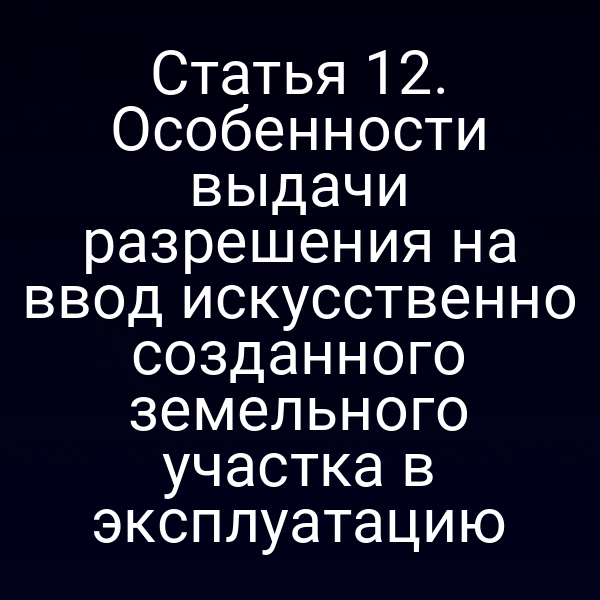 Статья 12. Особенности выдачи разрешения на ввод искусственно созданного земельного участка в эксплуатацию