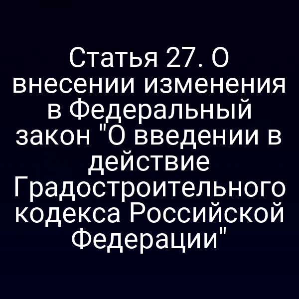 Статья 27. О внесении изменения в Федеральный закон "О введении в действие Градостроительного кодекса Российской Федерации"
