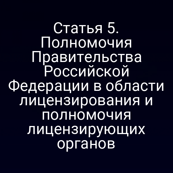 Статья 5. Полномочия Правительства Российской Федерации в области лицензирования и полномочия лицензирующих органов