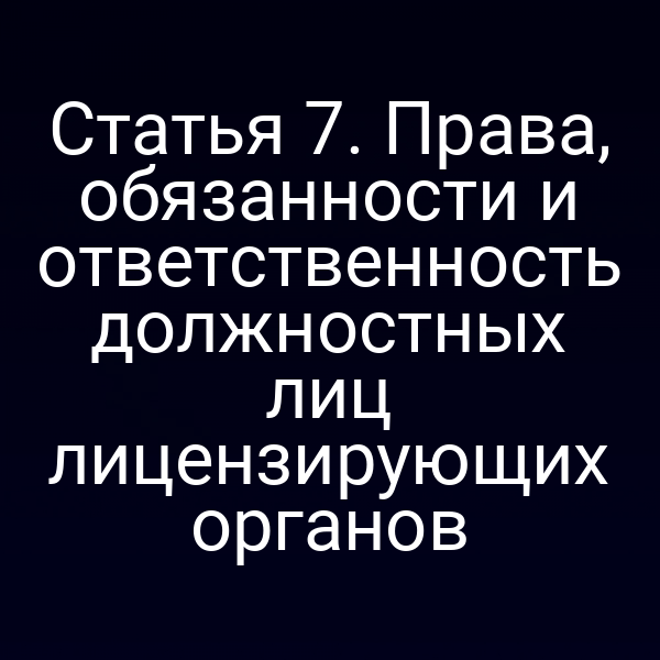 Статья 7. Права, обязанности и ответственность должностных лиц лицензирующих органов