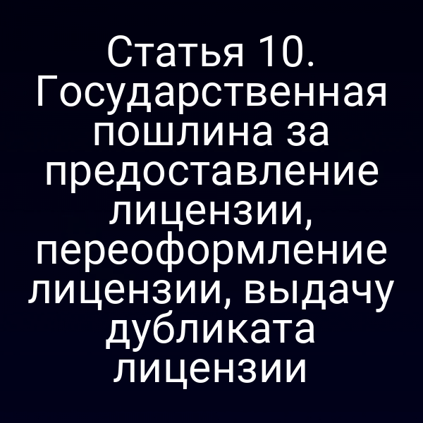 Статья 10. Государственная пошлина за предоставление лицензии, переоформление лицензии, выдачу дубликата лицензии