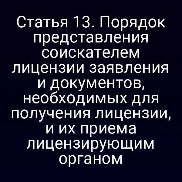 Статья 13. Порядок представления соискателем лицензии заявления и документов, необходимых для получения лицензии, и их приема лицензирующим органом